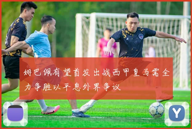 姆巴佩有望首发出战西甲皇马需全力争胜以平息外界争议