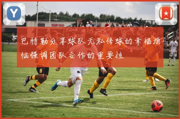 巴特勒分享球队无私传球的幸福烦恼强调团队合作的重要性