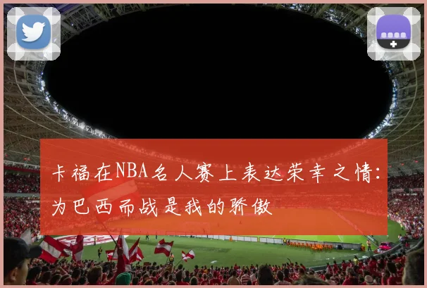 卡福在NBA名人赛上表达荣幸之情：为巴西而战是我的骄傲