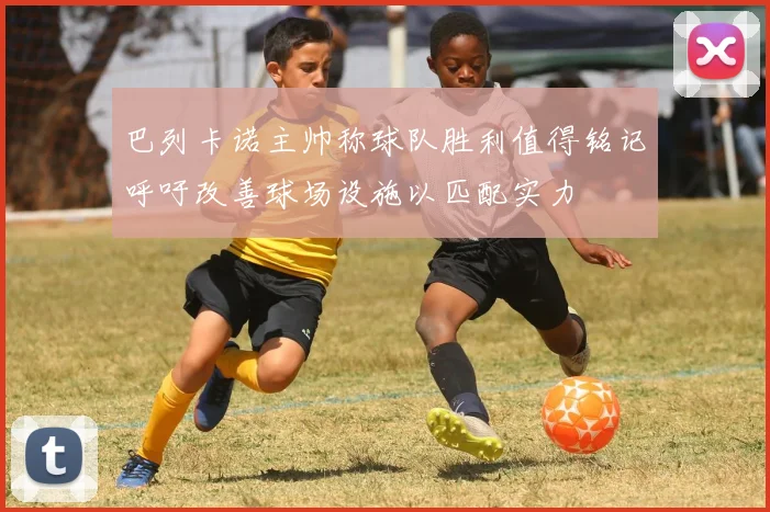 巴列卡诺主帅称球队胜利值得铭记呼吁改善球场设施以匹配实力