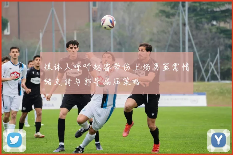 媒体人呼吁赵睿带伤上场男篮需情绪支持与郭导减压策略