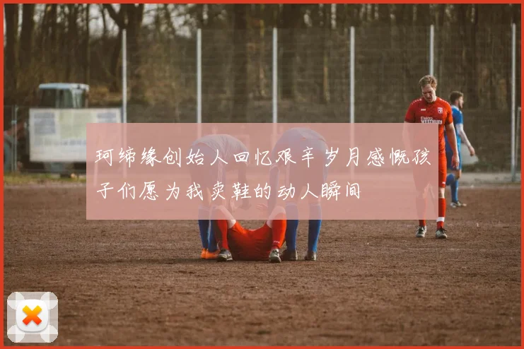 珂缔缘创始人回忆艰辛岁月感慨孩子们愿为我卖鞋的动人瞬间