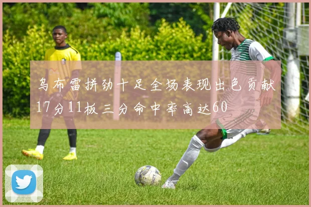 乌布雷拼劲十足全场表现出色贡献17分11板三分命中率高达60