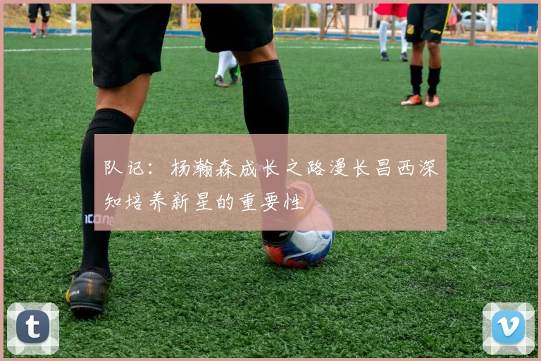 队记：杨瀚森成长之路漫长昌西深知培养新星的重要性