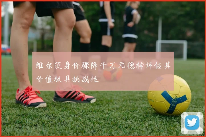 维尔茨身价骤降千万元德转评估其价值极具挑战性