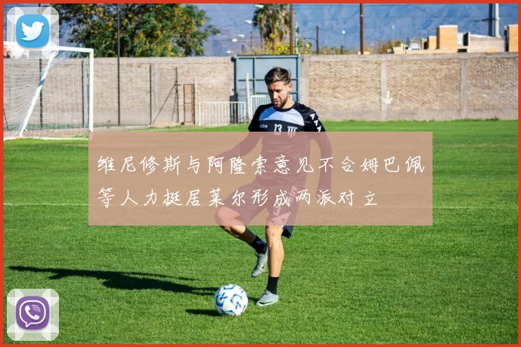 维尼修斯与阿隆索意见不合姆巴佩等人力挺居莱尔形成两派对立