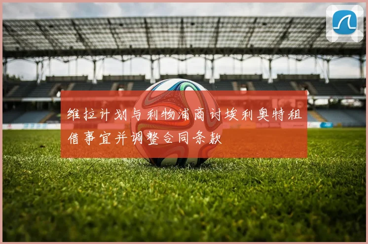 维拉计划与利物浦商讨埃利奥特租借事宜并调整合同条款