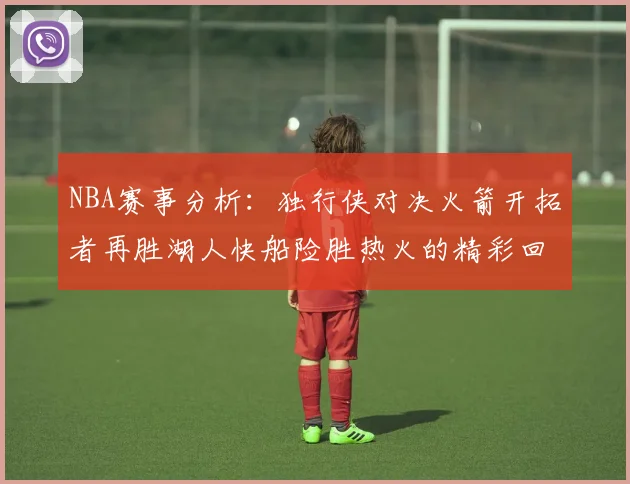 NBA赛事分析：独行侠对决火箭开拓者再胜湖人快船险胜热火的精彩回顾