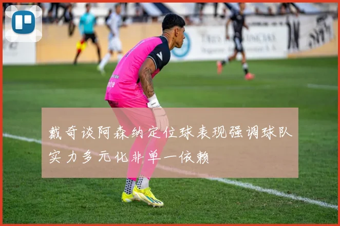 戴奇谈阿森纳定位球表现强调球队实力多元化非单一依赖