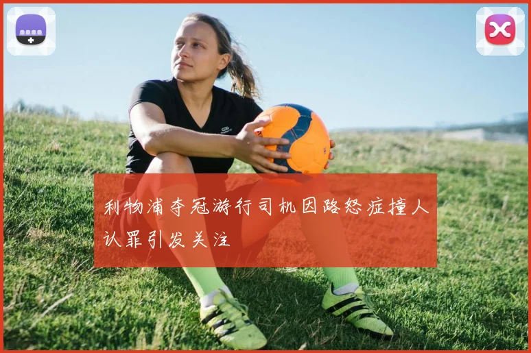 利物浦夺冠游行司机因路怒症撞人认罪引发关注