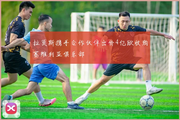 拉莫斯携手合作伙伴出价4亿欧收购塞维利亚俱乐部