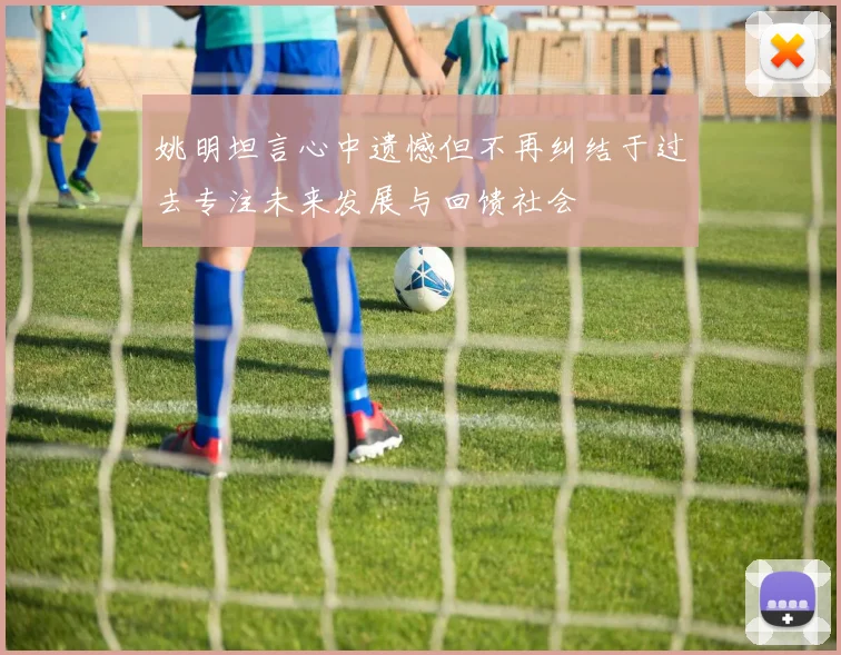 姚明坦言心中遗憾但不再纠结于过去专注未来发展与回馈社会