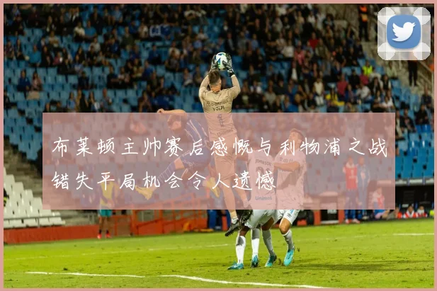 布莱顿主帅赛后感慨与利物浦之战错失平局机会令人遗憾