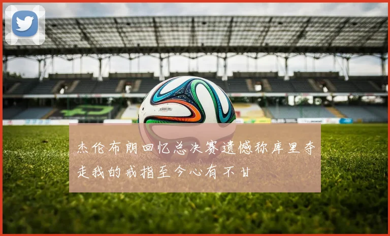 杰伦布朗回忆总决赛遗憾称库里夺走我的戒指至今心有不甘