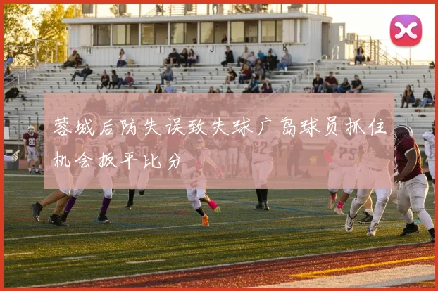 蓉城后防失误致失球广岛球员抓住机会扳平比分