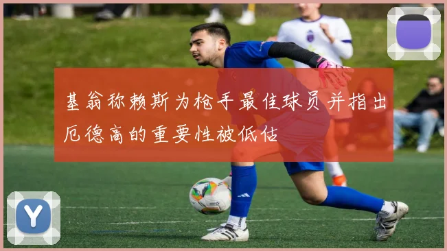 基翁称赖斯为枪手最佳球员并指出厄德高的重要性被低估
