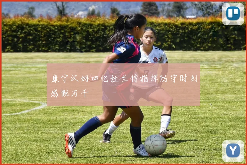 康宁汉姆回忆杜兰特指挥防守时刻感慨万千