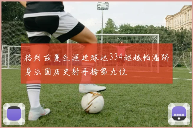 格列兹曼生涯进球达334超越帕潘跻身法国历史射手榜第九位