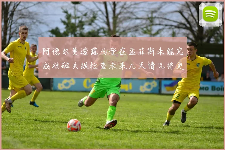 阿德尔曼透露戈登在孟菲斯未能完成核磁共振检查未来几天情况将更清晰