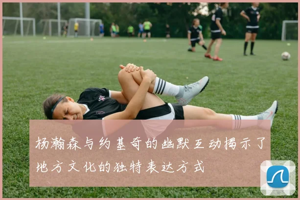 杨瀚森与约基奇的幽默互动揭示了地方文化的独特表达方式