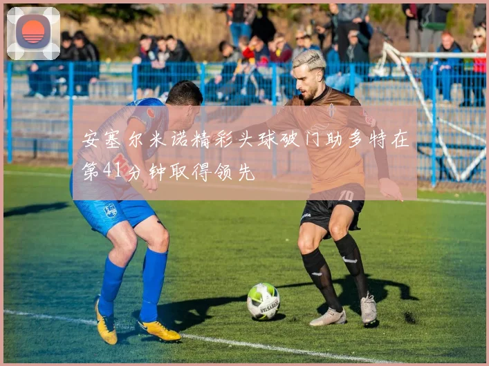安塞尔米诺精彩头球破门助多特在第41分钟取得领先