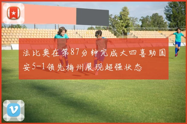 法比奥在第87分钟完成大四喜助国安5-1领先梅州展现超强状态