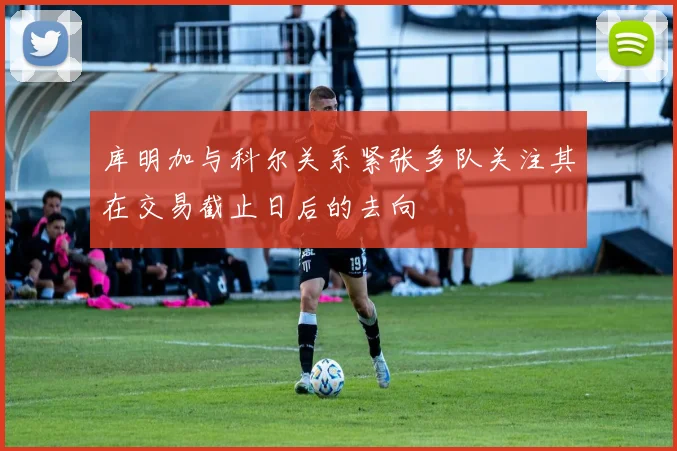 库明加与科尔关系紧张多队关注其在交易截止日后的去向