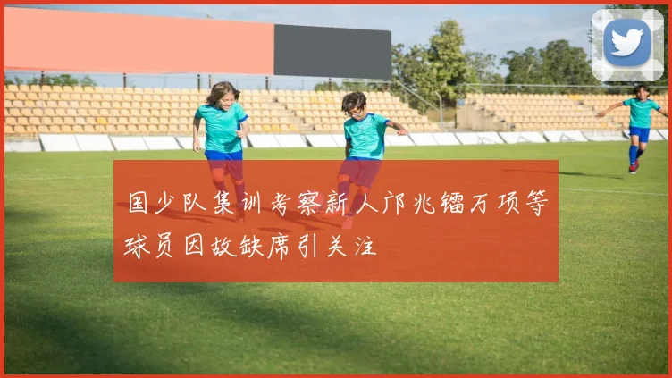 国少队集训考察新人邝兆镭万项等球员因故缺席引关注