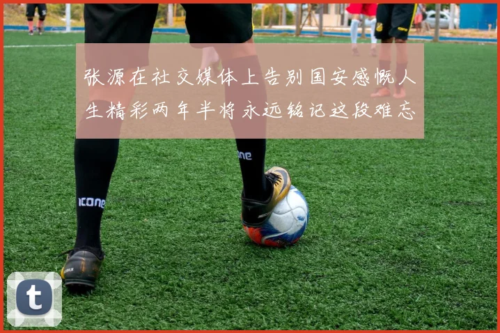 张源在社交媒体上告别国安感慨人生精彩两年半将永远铭记这段难忘故事