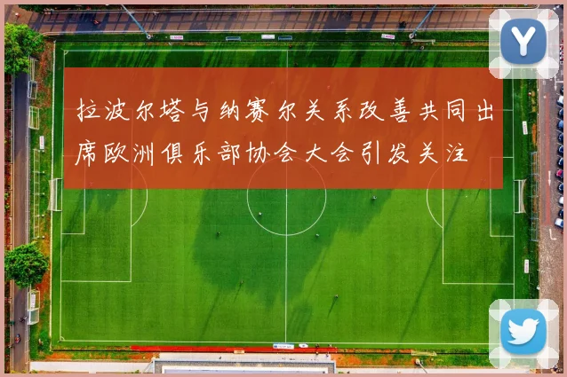 拉波尔塔与纳赛尔关系改善共同出席欧洲俱乐部协会大会引发关注