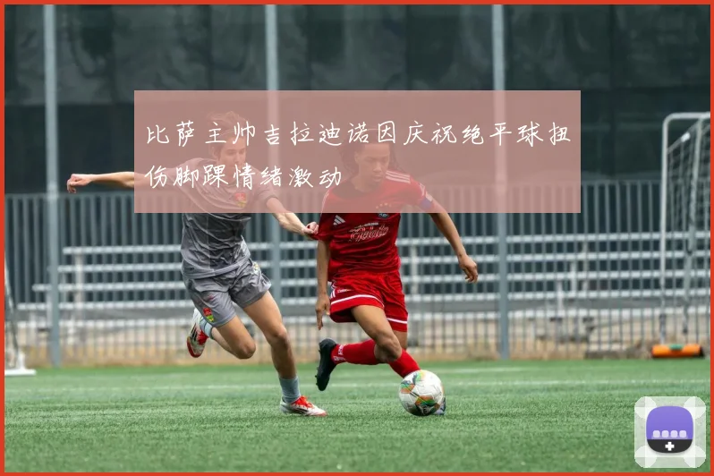 比萨主帅吉拉迪诺因庆祝绝平球扭伤脚踝情绪激动