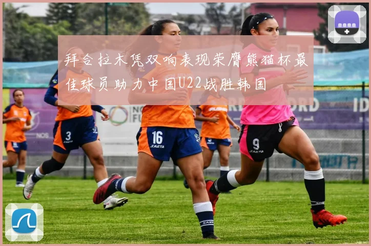 拜合拉木凭双响表现荣膺熊猫杯最佳球员助力中国U22战胜韩国