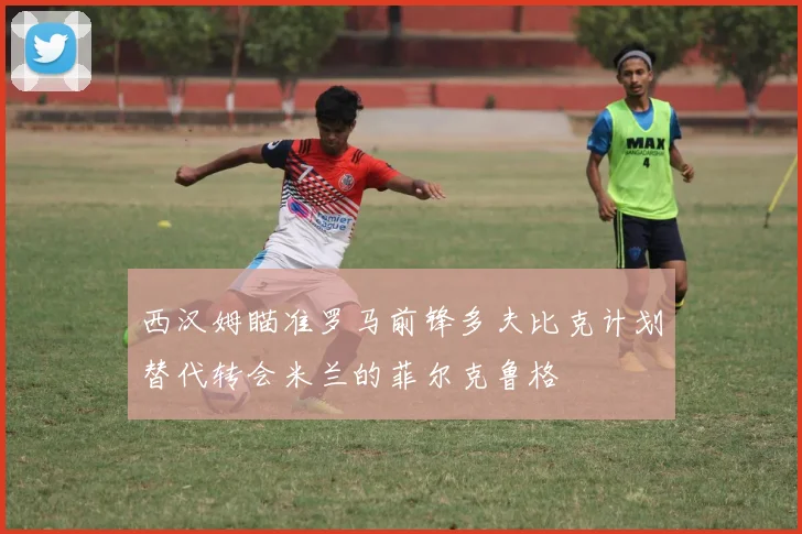西汉姆瞄准罗马前锋多夫比克计划替代转会米兰的菲尔克鲁格