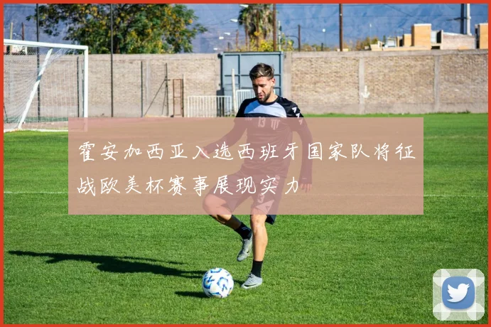 霍安加西亚入选西班牙国家队将征战欧美杯赛事展现实力