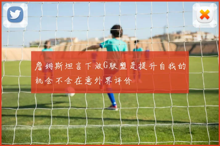 詹姆斯坦言下放G联盟是提升自我的机会不会在意外界评价